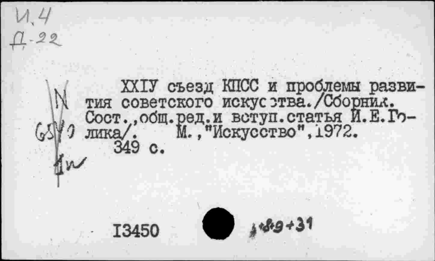 ﻿. ХХ1У съезд КПСС и проблемы разви •\ тия советского искусства./Сборник.
, Ь Сост. «общ.ред.и вступ.статья И.Е.Го-(Й?О лика/.	Й., "Искусство”, 1972.
349 о.
13450 V